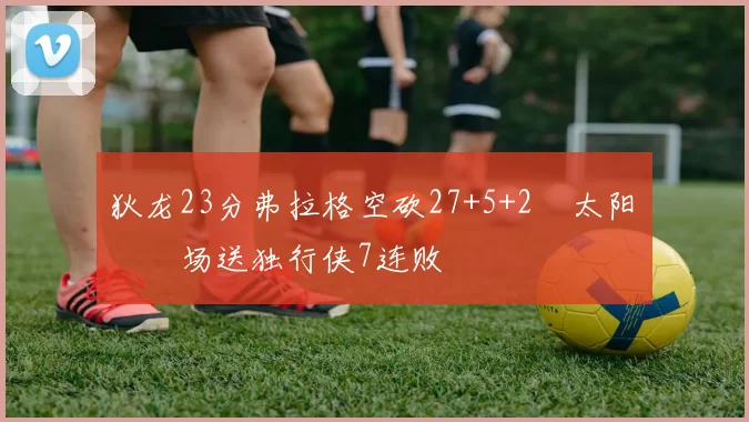 狄龙23分弗拉格空砍27+5+2 太阳主场送独行侠7连败