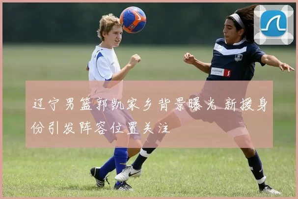 辽宁男篮郭凯家乡背景曝光 新援身份引发阵容位置关注