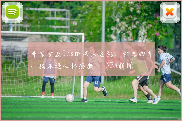 申京女友Ins晒两人合影：相恋四年，我永远心怀感激️-NBA新闻