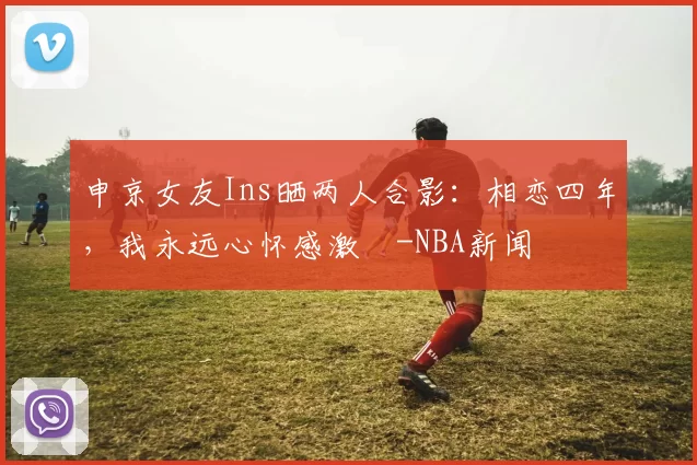 申京女友Ins晒两人合影：相恋四年，我永远心怀感激️-NBA新闻