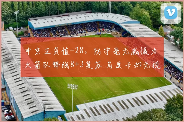 申京正负值-28，防守毫无威慑力 火箭队锋线8+3复苏 乌度卡却无视