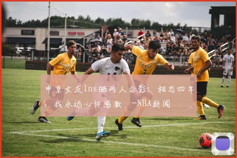 申京女友Ins晒两人合影：相恋四年，我永远心怀感激️-NBA新闻