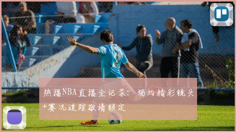 热播NBA直播全记录：场均精彩镜头+赛况追踪敬请锁定