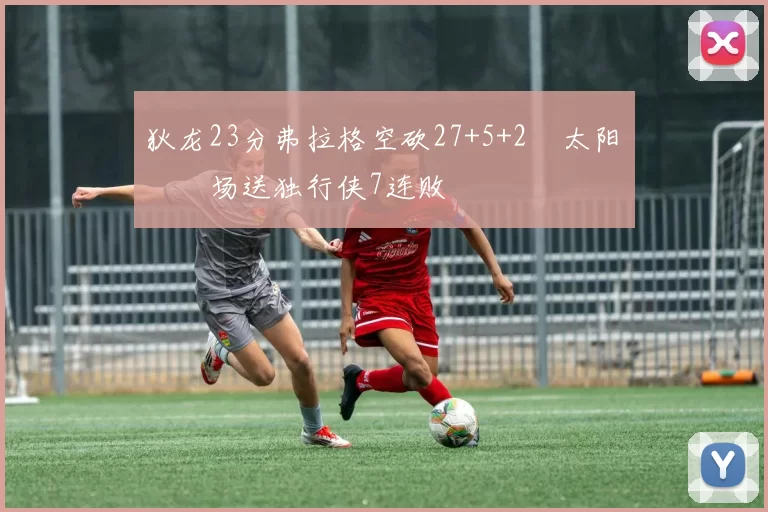 狄龙23分弗拉格空砍27+5+2 太阳主场送独行侠7连败