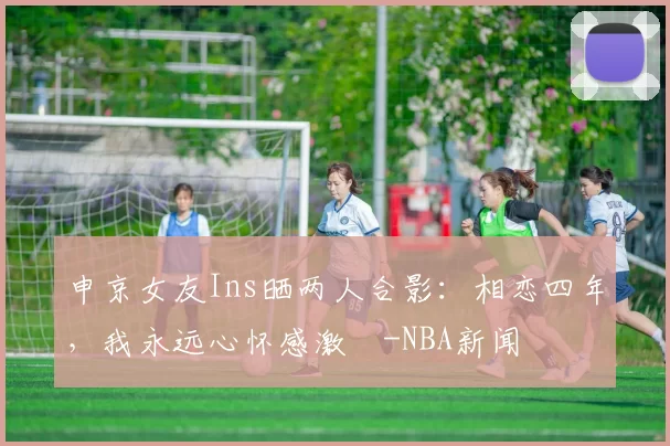 申京女友Ins晒两人合影：相恋四年，我永远心怀感激️-NBA新闻