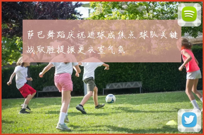 萨巴舞蹈庆祝进球成焦点 球队关键战取胜提振更衣室气氛