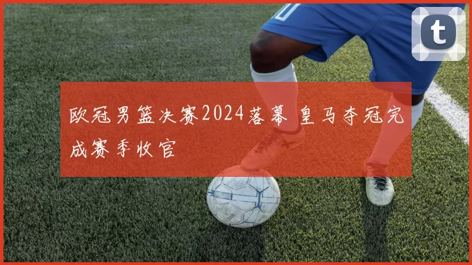 欧冠男篮决赛2024落幕 皇马夺冠完成赛季收官