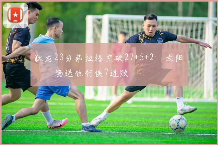 狄龙23分弗拉格空砍27+5+2 太阳主场送独行侠7连败