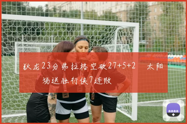 狄龙23分弗拉格空砍27+5+2 太阳主场送独行侠7连败