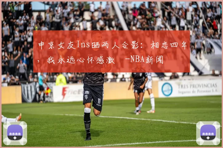 申京女友Ins晒两人合影：相恋四年，我永远心怀感激️-NBA新闻