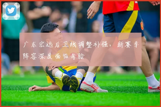广东宏远后卫线调整补强，新赛季阵容深度面临考验