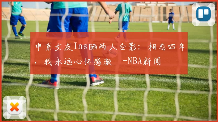 申京女友Ins晒两人合影：相恋四年，我永远心怀感激️-NBA新闻