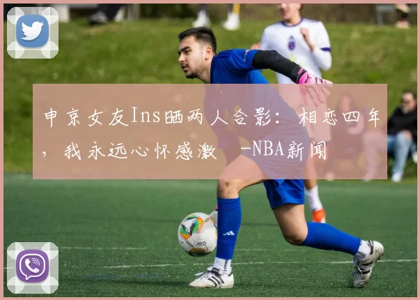 申京女友Ins晒两人合影：相恋四年，我永远心怀感激️-NBA新闻