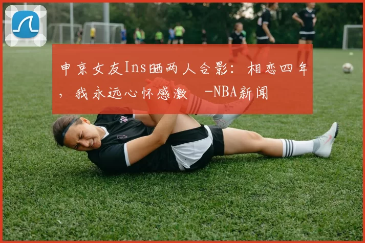 申京女友Ins晒两人合影：相恋四年，我永远心怀感激️-NBA新闻