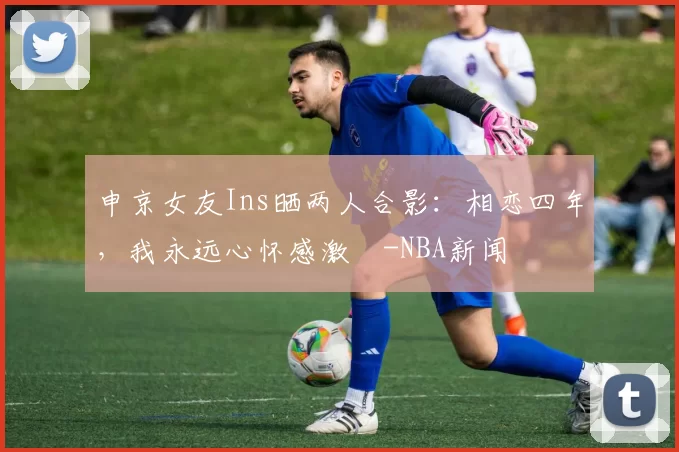 申京女友Ins晒两人合影：相恋四年，我永远心怀感激️-NBA新闻