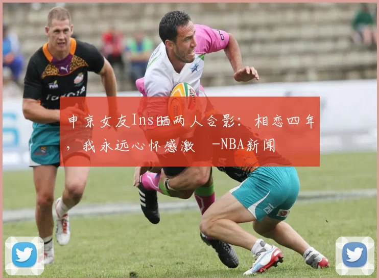 申京女友Ins晒两人合影：相恋四年，我永远心怀感激️-NBA新闻