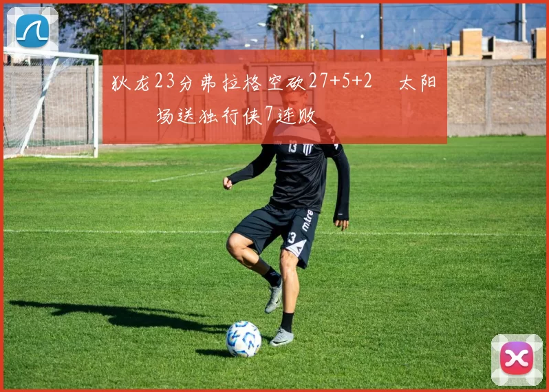 狄龙23分弗拉格空砍27+5+2 太阳主场送独行侠7连败