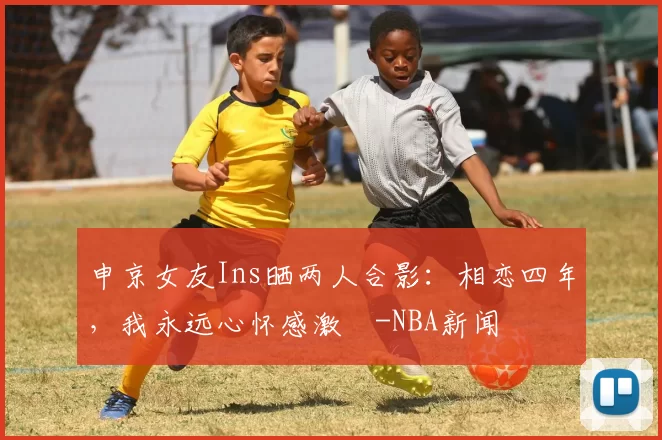 申京女友Ins晒两人合影：相恋四年，我永远心怀感激️-NBA新闻