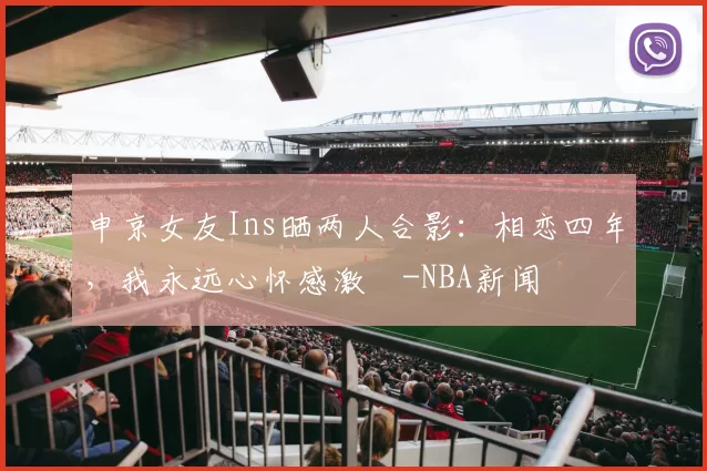 申京女友Ins晒两人合影：相恋四年，我永远心怀感激️-NBA新闻