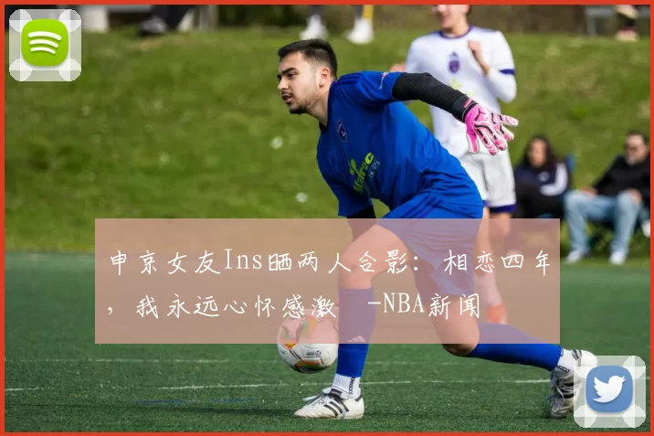 申京女友Ins晒两人合影：相恋四年，我永远心怀感激️-NBA新闻