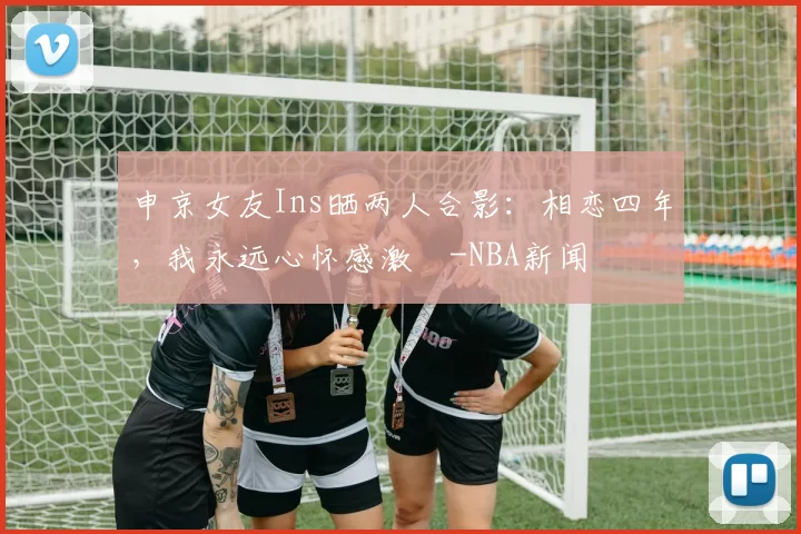 申京女友Ins晒两人合影：相恋四年，我永远心怀感激️-NBA新闻