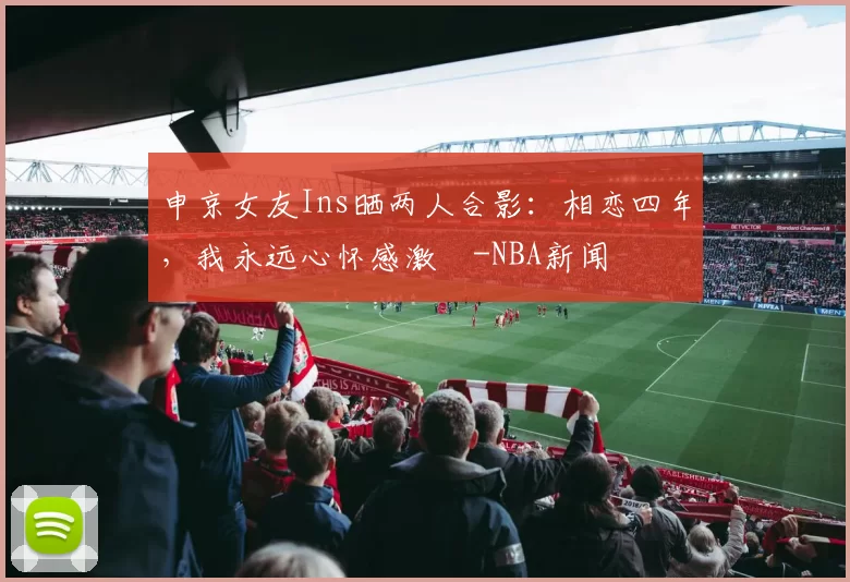 申京女友Ins晒两人合影：相恋四年，我永远心怀感激️-NBA新闻