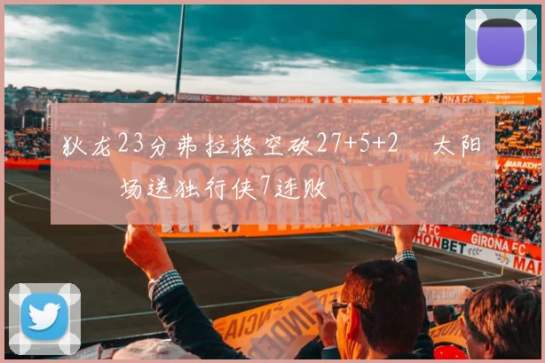 狄龙23分弗拉格空砍27+5+2 太阳主场送独行侠7连败