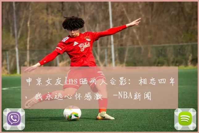 申京女友Ins晒两人合影：相恋四年，我永远心怀感激️-NBA新闻