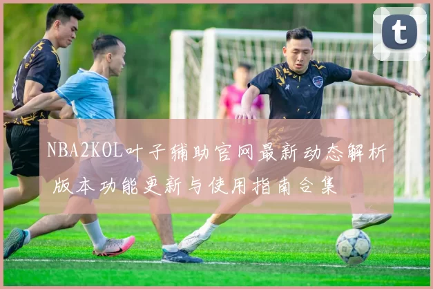 NBA2KOL叶子辅助官网最新动态解析 版本功能更新与使用指南合集
