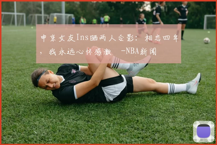 申京女友Ins晒两人合影：相恋四年，我永远心怀感激️-NBA新闻