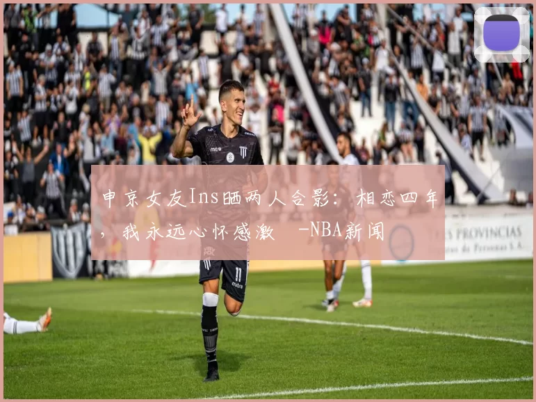 申京女友Ins晒两人合影：相恋四年，我永远心怀感激️-NBA新闻