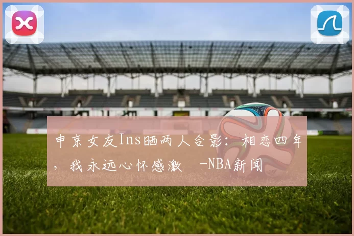 申京女友Ins晒两人合影：相恋四年，我永远心怀感激️-NBA新闻