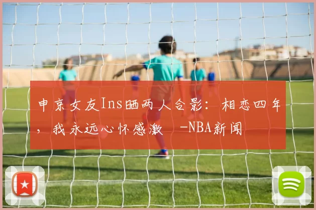 申京女友Ins晒两人合影：相恋四年，我永远心怀感激️-NBA新闻