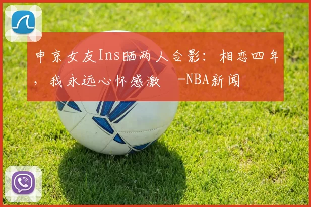 申京女友Ins晒两人合影：相恋四年，我永远心怀感激️-NBA新闻