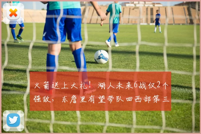 火箭送上大礼！湖人未来6战仅2个强敌，东詹里有望带队回西部第三