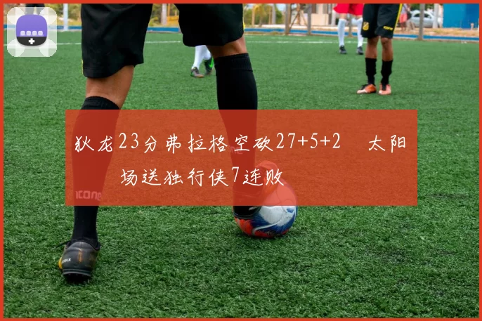 狄龙23分弗拉格空砍27+5+2 太阳主场送独行侠7连败