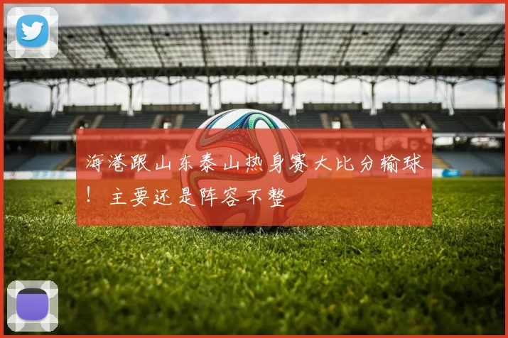 海港跟山东泰山热身赛大比分输球！主要还是阵容不整