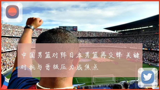 中国男篮对阵日本男篮再交锋 关键对抗与晋级压力成焦点