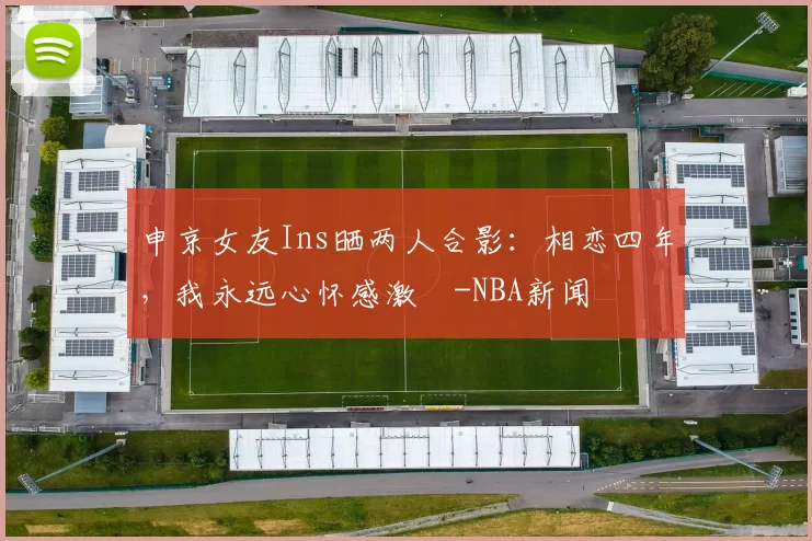 申京女友Ins晒两人合影：相恋四年，我永远心怀感激️-NBA新闻