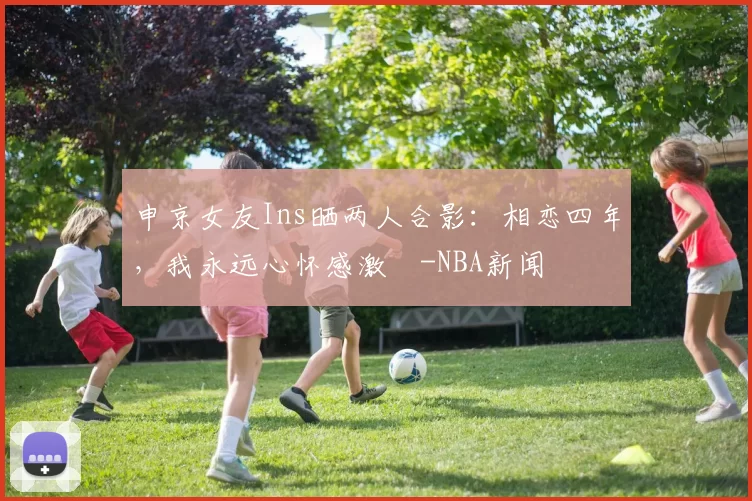申京女友Ins晒两人合影：相恋四年，我永远心怀感激️-NBA新闻