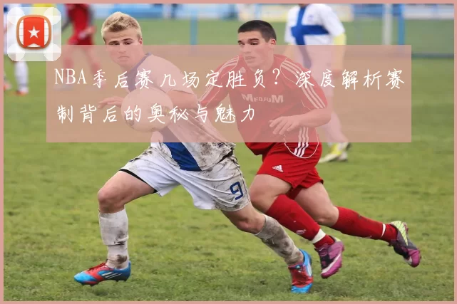 NBA季后赛几场定胜负？深度解析赛制背后的奥秘与魅力