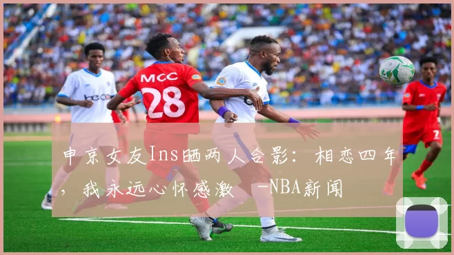 申京女友Ins晒两人合影：相恋四年，我永远心怀感激️-NBA新闻