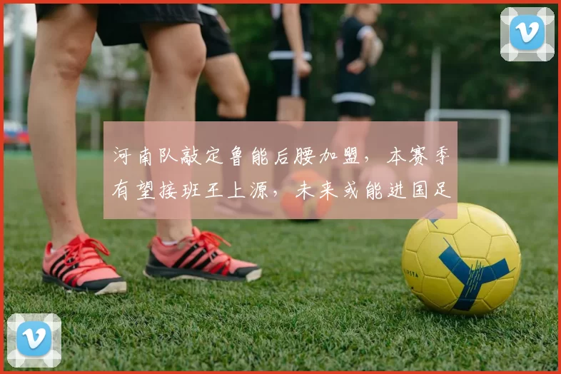 河南队敲定鲁能后腰加盟，本赛季有望接班王上源，未来或能进国足