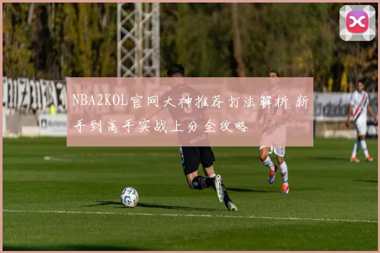 NBA2KOL官网大神推荐打法解析 新手到高手实战上分全攻略