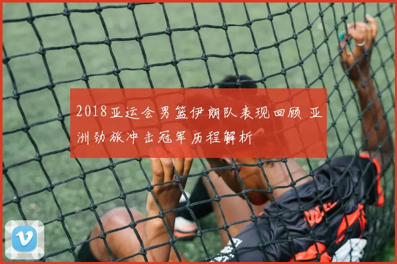 2018亚运会男篮伊朗队表现回顾 亚洲劲旅冲击冠军历程解析