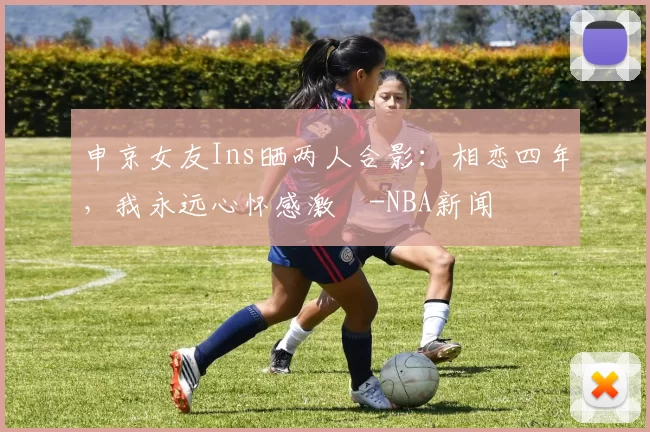 申京女友Ins晒两人合影：相恋四年，我永远心怀感激️-NBA新闻
