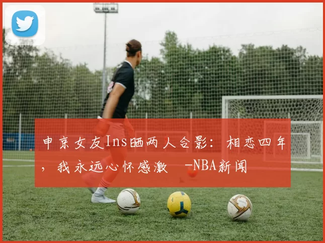 申京女友Ins晒两人合影：相恋四年，我永远心怀感激️-NBA新闻