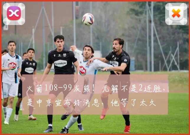 火箭108-99灰熊！无解不是2连胜，是申京宣布好消息，他等了太久