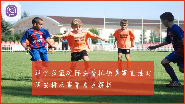 辽宁男篮对阵安哥拉热身赛直播时间安排及赛事看点解析