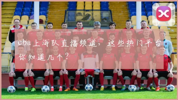 cba上海队直播频道,这些热门平台你知道几个?